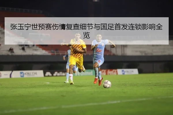 张玉宁世预赛伤情复查细节与国足首发连锁影响全览